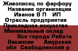 Живописец по фарфору › Название организации ­ Иванов В.П., ИП › Отрасль предприятия ­ Прикладное искусство › Минимальный оклад ­ 30 000 - Все города Работа » Вакансии   . Амурская обл.,Свободненский р-н